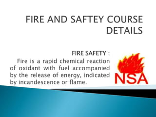 FIRE SAFETY :
Fire is a rapid chemical reaction
of oxidant with fuel accompanied
by the release of energy, indicated
by incandescence or flame.
 