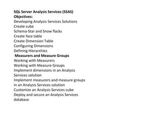 SQL Server Analysis Services (SSAS)
Objectives:
Developing Analysis Services Solutions
Create cube
Schema-Star and Snow flacks
Create face table
Create Dimension Table
Configuring Dimensions
Defining Hierarchies
Measurers and Measure Groups
Working with Measurers
Working with Measure Groups
Implement dimensions in an Analysis
Services solution
Implement measurers and measure groups
in an Analysis Services solution
Customize an Analysis Services cube
Deploy and secure an Analysis Services
database
 