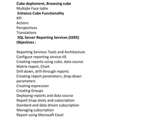 Cube deploment, Browsing cube
Multiple Face table
Enhance Cube Functionality
KPI
Actions
Perspectives
Translations
SQL Server Reporting Services (SSRS)
Objectives :
Reporting Services Tools and Architecture
Configure reporting service-IIS
Creating reports-using cube, data source
Matrix report, Chart
Drill down, drill-through reports
Creating report parameters, drop down
parameters
Creating expression
Creating Groups
Deploying reports and data source
Report Snap shots and subscription
Standard and data driven subscription
Managing subscription
Report using Microsoft Excel
 