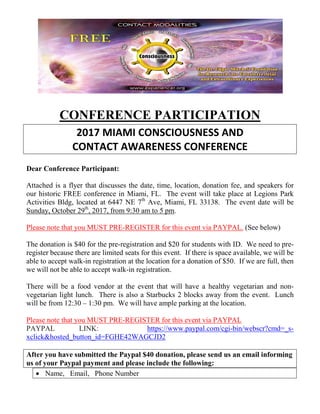 CONFERENCE PARTICIPATION
2017 MIAMI CONSCIOUSNESS AND
CONTACT AWARENESS CONFERENCE
Dear Conference Participant:
Attached is a flyer that discusses the date, time, location, donation fee, and speakers for
our historic FREE conference in Miami, FL. The event will take place at Legions Park
Activities Bldg, located at 6447 NE 7th
Ave, Miami, FL 33138. The event date will be
Sunday, October 29th
, 2017, from 9:30 am to 5 pm.
Please note that you MUST PRE-REGISTER for this event via PAYPAL. (See below)
The donation is $40 for the pre-registration and $20 for students with ID. We need to pre-
register because there are limited seats for this event. If there is space available, we will be
able to accept walk-in registration at the location for a donation of $50. If we are full, then
we will not be able to accept walk-in registration.
There will be a food vendor at the event that will have a healthy vegetarian and non-
vegetarian light lunch. There is also a Starbucks 2 blocks away from the event. Lunch
will be from 12:30 – 1:30 pm. We will have ample parking at the location.
Please note that you MUST PRE-REGISTER for this event via PAYPAL
PAYPAL LINK: https://www.paypal.com/cgi-bin/webscr?cmd=_s-
xclick&hosted_button_id=FGHE42WAGCJD2
After you have submitted the Paypal $40 donation, please send us an email informing
us of your Paypal payment and please include the following:
• Name, Email, Phone Number
 