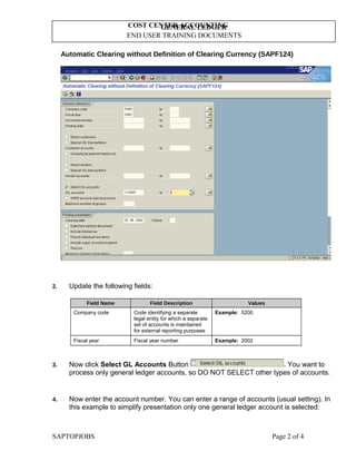 GENERAL LEDGER
END USER TRAINING DOCUMENTS
COST CENTER ACCOUNTING
Automatic Clearing without Definition of Clearing Currency (SAPF124)
2. Update the following fields:
Field Name Field Description Values
Company code Code identifying a separate
legal entity for which a separate
set of accounts is maintained
for external reporting purposes
Example: 5200
Fiscal year Fiscal year number Example: 2002
3. Now click Select GL Accounts Button . You want to
process only general ledger accounts, so DO NOT SELECT other types of accounts.
4. Now enter the account number. You can enter a range of accounts (usual setting). In
this example to simplify presentation only one general ledger account is selected:
SAPTOPJOBS Page 2 of 4
 