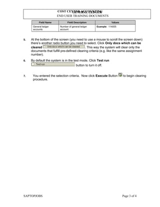 GENERAL LEDGER
END USER TRAINING DOCUMENTS
COST CENTER ACCOUNTING
Field Name Field Description Values
General ledger
accounts
Number of general ledger
account
Example: 114005
5. At the bottom of the screen (you need to use a mouse to scroll the screen down)
there’s another radio button you need to select. Click Only docs which can be
cleared . This way the system will clear only the
documents that fulfill pre-defined clearing criteria (e.g. like the same assignment
number).
6. By default the system is in the test mode. Click Test run
button to turn it off.
7. You entered the selection criteria. Now click Execute Button to begin clearing
procedure.
SAPTOPJOBS Page 3 of 4
 