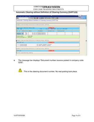 GENERAL LEDGER
END USER TRAINING DOCUMENTS
COST CENTER ACCOUNTING
Automatic Clearing without Definition of Clearing Currency (SAPF124)
8. The message bar displays “Document number xxxxxxx posted in company code
5200”.
This is the clearing document number. No real posting took place.
SAPTOPJOBS Page 4 of 4
 