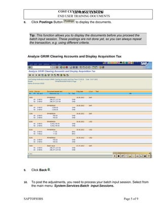 GENERAL LEDGER
END USER TRAINING DOCUMENTS
COST CENTER ACCOUNTING
8. Click Postings Button to display the documents.
Tip: This function allows you to display the documents before you proceed the
batch input session. These postings are not done yet, so you can always repeat
the transaction, e.g. using different criteria.
Analyze GR/IR Clearing Accounts and Display Acquisition Tax
9. Click Back .
10. To post the adjustments, you need to process your batch input session. Select from
the main menu: SystemServicesBatch inputSessions.
SAPTOPJOBS Page 5 of 9
 