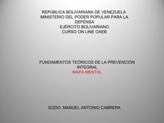 REPÚBLICA BOLIVARIANA DE VENEZUELA
MINISTERIO DEL PODER POPULAR PARA LA
DEFENSA
EJÉRCITO BOLIVARIANO
CURSO ON LINE OAEB
FUNDAMENTOS TEÓRICOS DE LA PREVENCION
INTEGRAL
MAPA MENTAL
S/2DO. MANUEL ANTONIO CABRERA
 