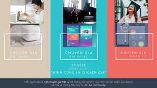 C H U Y Ê N G I A
Q U Ả N L Ý
C H U Y Ê N G I A
Ẩ M T H Ự C
C H U Y Ê N G I A
Â M N H Ạ C
T R I G G E R
V I R A L C L I P :
" M Ì N H C Ũ N G L À C H UYÊN G I A "
Mỗi người đều là một chuyên gia thật sự với những trải nghiệm của mình với sản phẩm của Xiaomi
và chia sẻ những điều hay ho đến Mi Community.
 