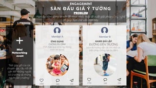 ENGAGEMENT
SÀN ĐẤU GIÁ Ý TƯỞNG
PROBLEM
Nạn ấu dâm đang là vấn đề nhức nhối. Hãy đề xuất giải pháp công nghệ
để giúp hạn chế vấn nạn này.
ỨNG DỤNG
CHỐNG ẤU DÂM
(Tích hợp qua vòng tay thông
minh MI Band)
GAME GIẢ LẬP
ĐƯỜNG ĐẾN TRƯỜNG
(qua đó hướng dẫn các em nhỏ các
biện pháp chống nạn ấu dâm)
Member A Member B
2980 530689
2750 350549
+Mini
Networking
event
“Nơi gặp gỡ của các
chuyên gia, cầu nối để
gắn kết những người
có ý tưởng và những
người cần ý tưởng."
 