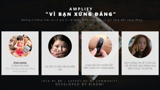 ỨNG DỤNG
CHỐNG ẤU DÂM
(Tích hợp qua vòng tay thông
minh MI Band)
A M P L I F Y
" V Ì B Ạ N X Ứ N G Đ Á N G "
N h ữ n g ý t ư ở n g t h ậ t s ự c ó g i á t r ị s ẽ đ ư ợ c h i ệ n t h ự c h o á v à g ử i t ặ n g đ ế n c ộ n g đ ồ n g .
KHI TRẺ CÓ DẤU HIỆU BỊ XÂM
HẠI
CHẠM VÀO NÚT KHẨN CẤP
TRÊN VÒNG TAY THÔNG MINH
MỌI THÔNG TIN VỀ VỊ TRÍ CỦA
TRẺ SẼ ĐƯỢC BÁO ĐỘNG QUA
ĐIỆN THOẠI CỦA BỐ MẸ
I D E A B Y Z C – E X P E R T O F M I C O M M U N I T Y
D E V E L O P E D B Y X I A O M I
 