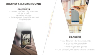 OBJECTIVES
o Business objectives: Tăng 30.000 users
(ưu tiên Mi Fans)
500 bài post mỗi ngày.
o Social objectives: Duy trì 30% users hoạt
động hàng ngày.
PROBLEM
✓ Cộng đồng mới → Brand awareness thấp.
✓ Bị gắn mác "MADE IN CHINA"
→ Brand image bị đánh giá thấp.
✓ Chưa tạo được sự khác biệt nổi bật so với các đối thủ.
BRAND’S BACKGROUND
 