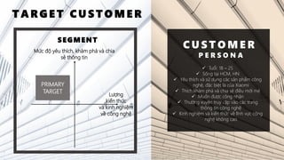 Mức độ yêu thích, khám phá và chia
sẻ thông tin
Lượng
kiến thức
và kinh nghiệm
về công nghệ
SEGMENT
PRIMARY
TARGET
T A R G E T C U S T O M E R
C U S T O M E R
P E R S O N A
✓ Tuổi: 18 – 25
✓ Sống tại HCM, HN
✓ Yêu thích và sử dụng các sản phẩm công
nghệ, đặc biệt là của Xiaomi
✓ Thích khám phá và chia sẻ điều mới mẻ
✓ Muốn được công nhận
✓ Thường xuyên truy cập vào các trang
thông tin công nghệ
✓ Kinh nghiệm và kiến thức về lĩnh vực công
nghệ không cao
 