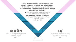 MUỐN
Chia sẻ những khám phá mới,
ý tưởng hay ho.
SỢ
Bị phán xét vì không có kinh
nghiệm và khả năng.
 Cảm giác mình là một chuyên gia thật sự khi
chia sẻ được những gì mình đã biết.
Tại sao không tham gia các forum?
 Cảm giác môi trường serious và technical,
không phù hợp với
người ngoại đạo.
Tại sao thích share những bài viết mẹo vặt, kinh
nghiệm, chia sẻ từ các trang công nghệ quá vậy?
 Cảm thấy thông tin có ích cho mọi người và bản thân.
Tại sao thích reply, comment trong các group, fanpage
của mấy nhãn hàng vậy?
 
