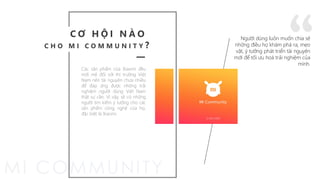 Các sản phẩm của Xiaomi đều
mới mẻ đối với thị trường Việt
Nam nên tài nguyên chưa nhiều
để đáp ứng được những trải
nghiệm người dùng Việt Nam
thật sự cần. Vì vậy, sẽ có những
người tìm kiếm ý tưởng cho các
sản phẩm công nghệ của họ,
đặc biệt là Xiaomi.
“Người dùng luôn muốn chia sẻ
những điều họ khám phá ra, mẹo
vặt, ý tưởng phát triển tài nguyên
mới để tối ưu hoá trải nghiệm của
mình.
C Ơ H Ộ I N À O
C H O M I C O M M U N I T Y ?
 