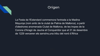 Origen
La Festa de l'Estendard commemora l'entrada a la Madina
Mayurqa (nom antic de la ciutat de Palma de Mallorca), a partir
d'aleshores anomenada Ciutat de Mallorca, de les tropes de la
Corona d'Aragó de Jaume el Conqueridor que el 31 de desembre
de 1229 venceren els sarraïns,una tribu del nord d’Àfrica
Saltaa:
 