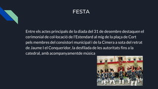 FESTA
Entre els actes principals de la diada del 31 de desembre destaquen el
cerimonial de col·locació de l'Estendard al mig de la plaça de Cort
pels membres del consistori municipal i de la Cimera a sota del retrat
de Jaume I el Conqueridor, la desfilada de les autoritats fins a la
catedral, amb acompanyamentde música
 
