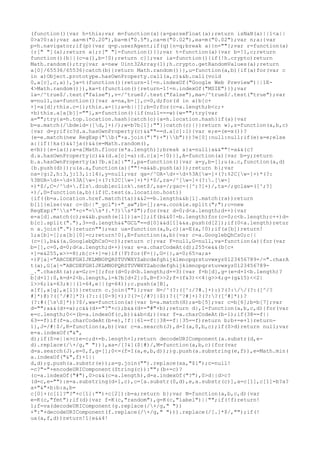 (function(){var h=this;var m=function(a){a=parseFloat(a);return isNaN(a)||1<a||
0>a?0:a};var aa=m("0.20"),ba=m("0.5"),ca=m("0.02"),ea=m("0.02");var n;a:{var
p=h.navigator;if(p){var q=p.userAgent;if(q){n=q;break a}}n=""};var r=function(a)
{r[" "](a);return a};r[" "]=function(){};var t=function(a){var b=!1,c;return
function(){b||(c=a(),b=!0);return c}};var ia=function(){if(!h.crypto)return
Math.random();try{var a=new Uint32Array(1);h.crypto.getRandomValues(a);return
a[0]/65536/65536}catch(b){return Math.random()}},u=function(a,b){if(a)for(var c
in a)Object.prototype.hasOwnProperty.call(a,c)&&b.call(void
0,a[c],c,a)},ja=t(function(){return-1!=n.indexOf("Google Web Preview")||1E-
4>Math.random()}),ka=t(function(){return-1!=n.indexOf("MSIE")});var
la=/^true$/.test("false"),v=/^true$/.test("false"),ma=/^true$/.test("true");var
w=null,oa=function(){var a=na,b=[],c=0,d;for(d in a)b[c+
+]=a[d];this.c={};this.a={};a=b||[];b=0;for(c=a.length;b<c;+
+b)this.a[a[b]]=""},x=function(){if(null===w){w="";try{var
a="";try{a=h.top.location.hash}catch(c){a=h.location.hash}if(a){var
b=a.match(/bdeid=([d,]+)/);w=b?b[1]:""}}catch(c){}}return w},z=function(a,b,c)
{var d=y;if(c?d.a.hasOwnProperty(c)&&""==d.a[c]:1){var e;e=(e=x())?
(e=e.match(new RegExp("b("+a.join("|")+")b")))?e[0]:null:null;if(e)a=e;else
a:{if(!ka()&&!ja()&&(e=Math.random(),
e<b)){e=ia();a=a[Math.floor(e*a.length)];break a}a=null}a&&""!=a&&(c?
d.a.hasOwnProperty(c)&&(d.a[c]=a):d.c[a]=!0)}},A=function(a){var b=y;return
b.a.hasOwnProperty(a)?b.a[a]:""},pa=function(){var a=y,b=[];u(a.c,function(a,d)
{b.push(d)});u(a.a,function(a){""!=a&&b.push(a)});return b};var
na={g:2,h:3,j:13,i:14},y=null;var qa=/^UA-d+-d+%3A[w-]+(?:%2C[w-]+)*(?:
%3BUA-d+-d+%3A[w-]+(?:%2C[w-]+)*)*$/,ra=/^[w-]+(?:.[w-]
+)*$/,C=/^d+.fls.doubleclick.net$/,sa=/;gac=([^;?]+)/,ta=/;gclaw=([^;?]
+)/,D=function(a,b){if(C.test(a.location.host))
{if((b=a.location.href.match(ta))&&2==b.length&&b[1].match(ra))return
b[1]}else{var c=(b||"_gcl")+"_aw";b=[];a=a.cookie.split(";");c=new
RegExp("^s*"+c+"=s*(.*?)s*$");for(var d=0;d<a.length;d++){var
e=a[d].match(c);e&&b.push(e[1])}a=[];if(b&&0!=b.length)for(c=0;c<b.length;c++)d=
b[c].split("."),3==d.length&&"GCL"==d[0]&&d[1]&&a.push(d[2]);if(0<a.length)retur
n a.join(".")}return""};var ua=function(a,b,c){a=E(a,!0);if(a[b])return!
1;a[b]=[];a[b][0]=c;return!0},E=function(a,b){var c=a.GooglebQhCsO;c||
(c={},b&&(a.GooglebQhCsO=c));return c};var F=null,G=null,va=function(a){for(var
b=[],c=0,d=0;d<a.length;d++){var e=a.charCodeAt(d);255<e&&(b[c+
+]=e&255,e>>=8);b[c++]=e}if(!F)for(F={},G={},a=0;65>a;a+
+)F[a]="ABCDEFGHIJKLMNOPQRSTUVWXYZabcdefghijklmnopqrstuvwxyz0123456789+/=".charA
t(a),G[a]="ABCDEFGHIJKLMNOPQRSTUVWXYZabcdefghijklmnopqrstuvwxyz0123456789-
_.".charAt(a);a=G;c=[];for(d=0;d<b.length;d+=3){var f=b[d],g=(e=d+1<b.length)?
b[d+1]:0,k=d+2<b.length,l=k?b[d+2]:0,B=f>>2;f=(f&3)<<4|g>>4;g=(g&15)<<2|
l>>6;l&=63;k||(l=64,e||(g=64));c.push(a[B],
a[f],a[g],a[l])}return c.join("")};var H=/^(?:([^:/?#.]+):)?(?://(?:([^/?
#]*)@)?([^/#?]*?)(?::([0-9]+))?(?=[/#?]|$))?([^?#]+)?(?:?([^#]*))?
(?:#([sS]*))?$/,wa=function(a){var b=a.match(H);a=b[5];var c=b[6];b=b[7];var
d="";a&&(d+=a);c&&(d+="?"+c);b&&(d+="#"+b);return d},I=function(a,b,c,d){for(var
e=c.length;0<=(b=a.indexOf(c,b))&&b<d;){var f=a.charCodeAt(b-1);if(38==f||
63==f)if(f=a.charCodeAt(b+e),!f||61==f||38==f||35==f)return b;b+=e+1}return-
1},J=/#|$/,K=function(a,b){var c=a.search(J),d=I(a,0,b,c);if(0>d)return null;var
e=a.indexOf("&",
d);if(0>e||e>c)e=c;d+=b.length+1;return decodeURIComponent(a.substr(d,e-
d).replace(/+/g," "))},xa=/[?&]($|#)/,M=function(a,b,c){for(var
d=a.search(J),e=0,f,g=[];0<=(f=I(a,e,b,d));)g.push(a.substring(e,f)),e=Math.min(
a.indexOf("&",f)+1||
d,d);g.push(a.substr(e));a=g.join("").replace(xa,"$1");c=null!
=c?"="+encodeURIComponent(String(c)):"";(b+=c)?
(c=a.indexOf("#"),0>c&&(c=a.length),d=a.indexOf("?"),0>d||d>c?
(d=c,e=""):e=a.substring(d+1,c),c=[a.substr(0,d),e,a.substr(c)],a=c[1],c[1]=b?a?
a+"&"+b:b:a,b=
c[0]+(c[1]?"?"+c[1]:"")+c[2]):b=a;return b};var N=function(a,b,c,d){var
e=K(c,"fmt");if(d){var f=K(c,"random"),g=K(c,"label")||"";if(!f)return!
1;f=va(decodeURIComponent(g.replace(/+/g," "))
+":"+decodeURIComponent(f.replace(/+/g," "))).replace(/[.]*$/,"");if(!
ua(a,f,d))return!1}e&&4!
 