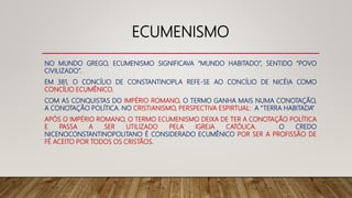ECUMENISMO
NO MUNDO GREGO, ECUMENISMO SIGNIFICAVA “MUNDO HABITADO”, SENTIDO “POVO
CIVILIZADO”.
EM 381, O CONCÍLIO DE CONSTANTINOPLA REFE-SE AO CONCÍLIO DE NICÉIA COMO
CONCÍLIO ECUMÊNICO.
COM AS CONQUISTAS DO IMPÉRIO ROMANO, O TERMO GANHA MAIS NUMA CONOTAÇÃO,
A CONOTAÇÃO POLÍTICA. NO CRISTIANISMO, PERSPECTIVA ESPIRTUAL: A “TERRA HABITADA”
APÓS O IMPÉRIO ROMANO, O TERMO ECUMENISMO DEIXA DE TER A CONOTAÇÃO POLÍTICA
E PASSA A SER UTILIZADO PELA IGREJA CATÓLICA. O CREDO
NICENOCONSTANTINOPOLITANO É CONSIDERADO ECUMÊNICO POR SER A PROFISSÃO DE
FÉ ACEITO POR TODOS OS CRISTÃOS.
 