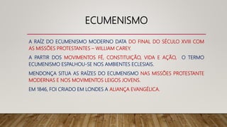 ECUMENISMO
A RAÍZ DO ECUMENISMO MODERNO DATA DO FINAL DO SÉCULO XVIII COM
AS MISSÕES PROTESTANTES – WILLIAM CAREY.
A PARTIR DOS MOVIMENTOS FÉ, CONSTITUIÇÃO, VIDA E AÇÃO, O TERMO
ECUMENISMO ESPALHOU-SE NOS AMBIENTES ECLESIAIS.
MENDONÇA SITUA AS RAÍZES DO ECUMENISMO NAS MISSÕES PROTESTANTE
MODERNAS E NOS MOVIMENTOS LEIGOS JOVENS.
EM 1846, FOI CRIADO EM LONDES A ALIANÇA EVANGÉLICA.
 