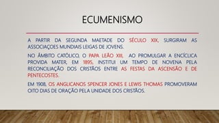 ECUMENISMO
A PARTIR DA SEGUNDA MAETADE DO SÉCULO XIX, SURGIRAM AS
ASSOCIAÇOES MUNDIAIS LEIGAS DE JOVENS.
NO ÂMBITO CATÓLICO, O PAPA LEÃO XIII, AO PROMULGAR A ENCÍCLICA
PROVIDA MATER, EM 1895, INSTITUI UM TEMPO DE NOVENA PELA
RECONCILIAÇÃO DOS CRISTÃOS ENTRE AS FESTAS DA ASCENSÃO E DE
PENTECOSTES.
EM 1908, OS ANGLICANOS SPENCER JONES E LEWIS THOMAS PROMOVERAM
OITO DIAS DE ORAÇÃO PELA UNIDADE DOS CRISTÃOS.
 