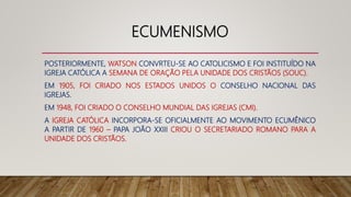 ECUMENISMO
POSTERIORMENTE, WATSON CONVRTEU-SE AO CATOLICISMO E FOI INSTITUÍDO NA
IGREJA CATÓLICA A SEMANA DE ORAÇÃO PELA UNIDADE DOS CRISTÃOS (SOUC).
EM 1905, FOI CRIADO NOS ESTADOS UNIDOS O CONSELHO NACIONAL DAS
IGREJAS.
EM 1948, FOI CRIADO O CONSELHO MUNDIAL DAS IGREJAS (CMI).
A IGREJA CATÓLICA INCORPORA-SE OFICIALMENTE AO MOVIMENTO ECUMÊNICO
A PARTIR DE 1960 – PAPA JOÃO XXIII CRIOU O SECRETARIADO ROMANO PARA A
UNIDADE DOS CRISTÃOS.
 