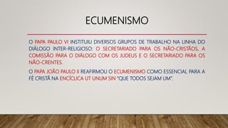 ECUMENISMO
O PAPA PAULO VI INSTITUIU DIVERSOS GRUPOS DE TRABALHO NA LINHA DO
DIÁLOGO INTER-RELIGIOSO: O SECRETARIADO PARA OS NÃO-CRISTÃOS, A
COMISSÃO PARA O DIÁLOGO COM OS JUDEUS E O SECRETARIADO PARA OS
NÃO-CRENTES.
O PAPA JOÃO PAULO II REAFIRMOU O ECUMENISMO COMO ESSENCIAL PARA A
FÉ CRISTÃ NA ENCÍCLICA UT UNUM SIN “QUE TODOS SEJAM UM”.
 