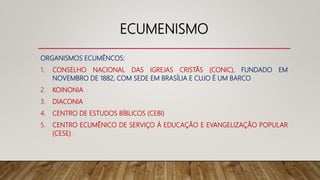 ECUMENISMO
ORGANISMOS ECUMÊNCOS:
1. CONSELHO NACIONAL DAS IGREJAS CRISTÃS (CONIC), FUNDADO EM
NOVEMBRO DE 1882, COM SEDE EM BRASÍLIA E CUJO É UM BARCO
2. KOINONIA
3. DIACONIA
4. CENTRO DE ESTUDOS BÍBLICOS (CEBI)
5. CENTRO ECUMÊNICO DE SERVIÇO À EDUCAÇÃO E EVANGELIZAÇÃO POPULAR
(CESE)
 