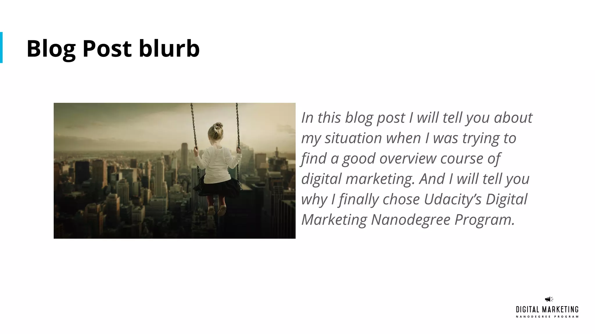 Blog Post blurb
In this blog post I will tell you about
my situation when I was trying to
find a good overview course of
digital marketing. And I will tell you
why I finally chose Udacity’s Digital
Marketing Nanodegree Program.
 