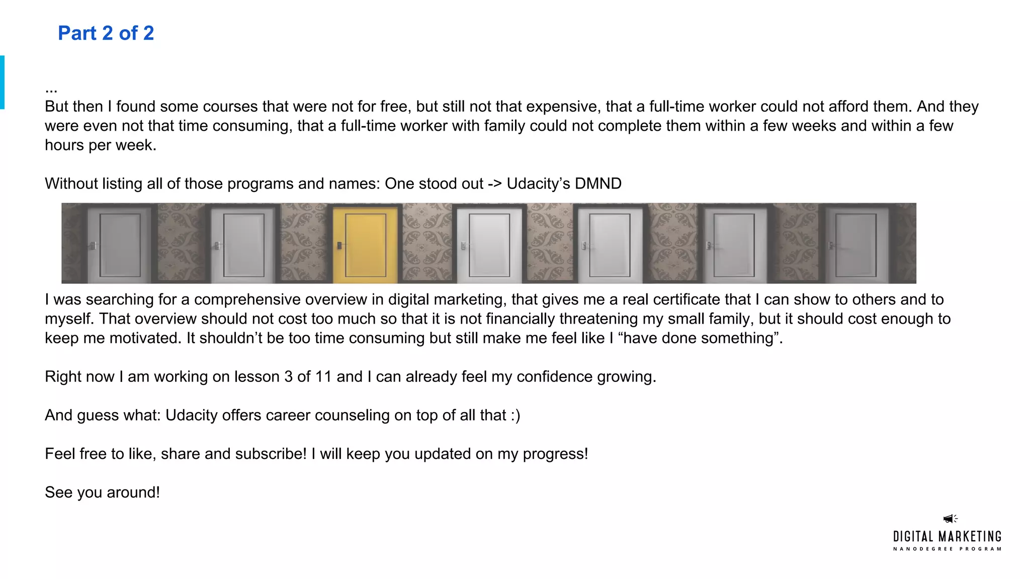 ...
But then I found some courses that were not for free, but still not that expensive, that a full-time worker could not afford them. And they
were even not that time consuming, that a full-time worker with family could not complete them within a few weeks and within a few
hours per week.
Without listing all of those programs and names: One stood out -> Udacity’s DMND
I was searching for a comprehensive overview in digital marketing, that gives me a real certificate that I can show to others and to
myself. That overview should not cost too much so that it is not financially threatening my small family, but it should cost enough to
keep me motivated. It shouldn’t be too time consuming but still make me feel like I “have done something”.
Right now I am working on lesson 3 of 11 and I can already feel my confidence growing.
And guess what: Udacity offers career counseling on top of all that :)
Feel free to like, share and subscribe! I will keep you updated on my progress!
See you around!
Part 2 of 2
 