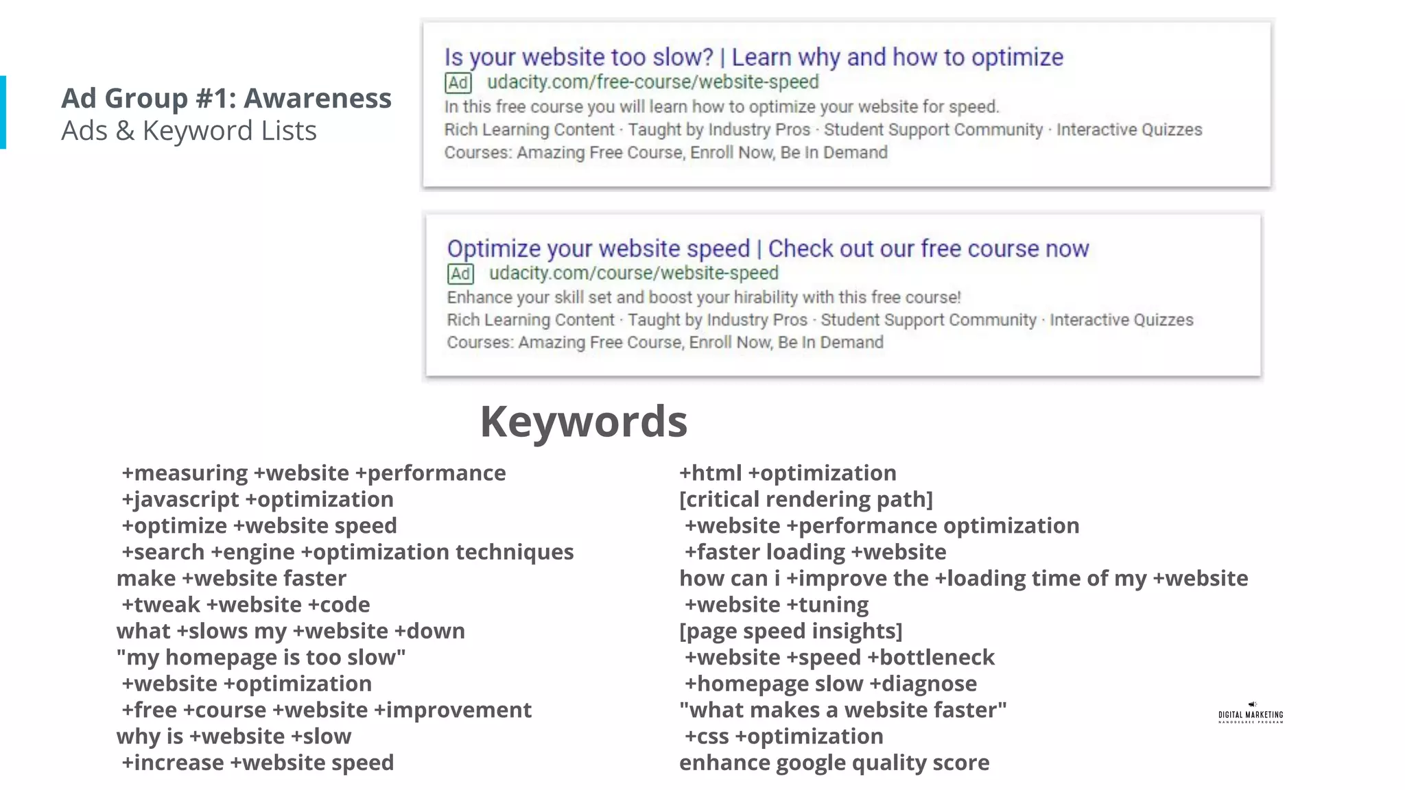 Ad Group #1: Awareness
Ads & Keyword Lists
+measuring +website +performance
+javascript +optimization
+optimize +website speed
+search +engine +optimization techniques
make +website faster
+tweak +website +code
what +slows my +website +down
"my homepage is too slow"
+website +optimization
+free +course +website +improvement
why is +website +slow
+increase +website speed
+html +optimization
[critical rendering path]
+website +performance optimization
+faster loading +website
how can i +improve the +loading time of my +website
+website +tuning
[page speed insights]
+website +speed +bottleneck
+homepage slow +diagnose
"what makes a website faster"
+css +optimization
enhance google quality score
Keywords
 