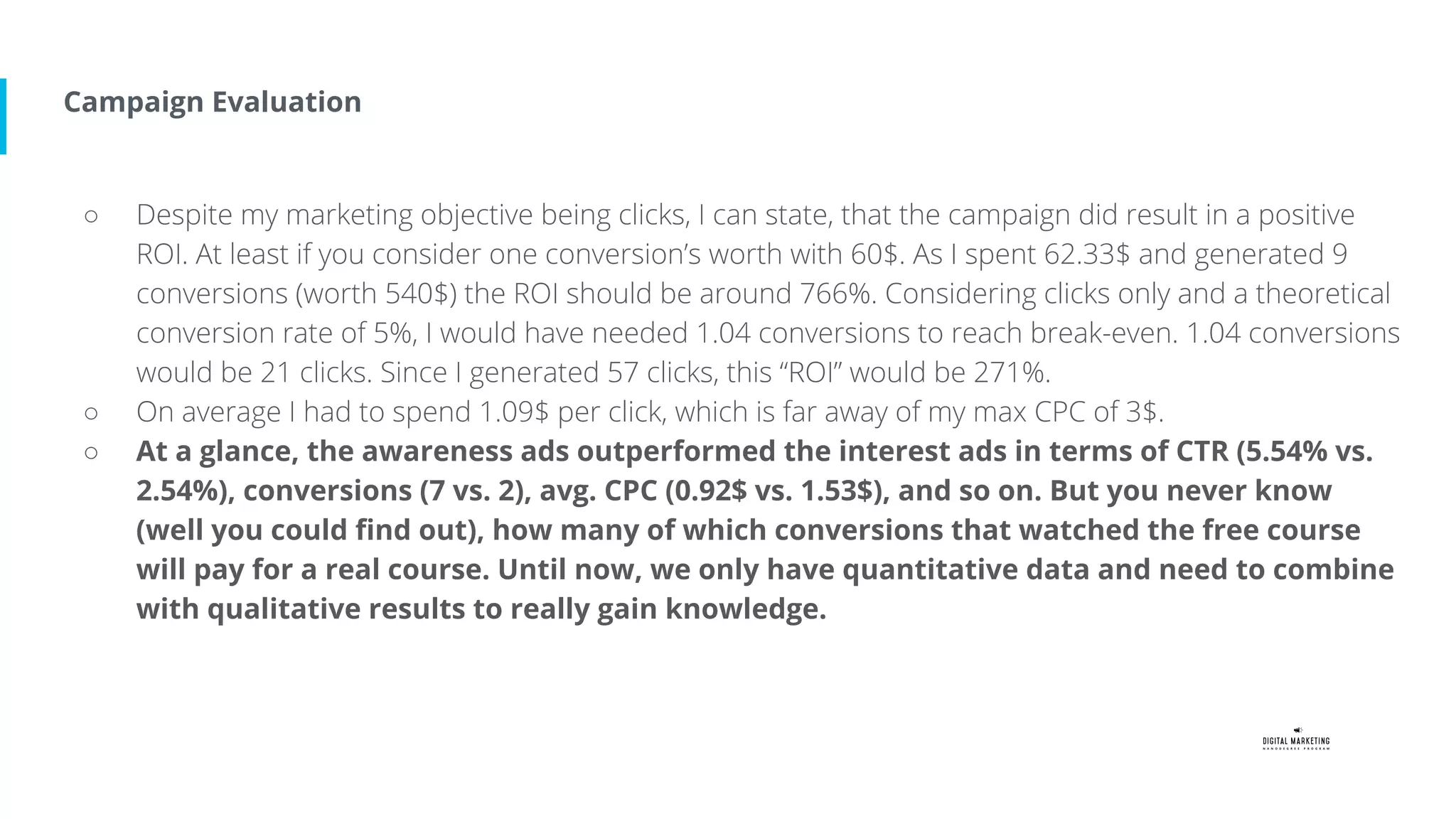 Campaign Evaluation
○ Despite my marketing objective being clicks, I can state, that the campaign did result in a positive
ROI. At least if you consider one conversion’s worth with 60$. As I spent 62.33$ and generated 9
conversions (worth 540$) the ROI should be around 766%. Considering clicks only and a theoretical
conversion rate of 5%, I would have needed 1.04 conversions to reach break-even. 1.04 conversions
would be 21 clicks. Since I generated 57 clicks, this “ROI” would be 271%.
○ On average I had to spend 1.09$ per click, which is far away of my max CPC of 3$.
○ At a glance, the awareness ads outperformed the interest ads in terms of CTR (5.54% vs.
2.54%), conversions (7 vs. 2), avg. CPC (0.92$ vs. 1.53$), and so on. But you never know
(well you could find out), how many of which conversions that watched the free course
will pay for a real course. Until now, we only have quantitative data and need to combine
with qualitative results to really gain knowledge.
 