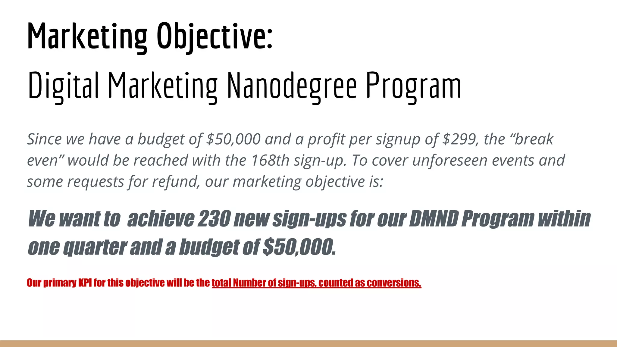 Marketing Objective:
Digital Marketing Nanodegree Program
Since we have a budget of $50,000 and a profit per signup of $299, the “break
even” would be reached with the 168th sign-up. To cover unforeseen events and
some requests for refund, our marketing objective is:
We want to achieve 230 new sign-ups for our DMND Program within
one quarter and a budget of $50,000.
Our primary KPI for this objective will be the total Number of sign-ups, counted as conversions.
 