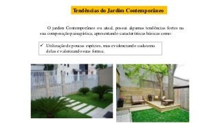 Tendências do Jardim Contemporâneo
O jardim Contemporâneo ou atual, possui algumas tendências fortes na
sua composição paisagística, apresentando características básicas como:
 Utilização de poucas espécies, mas evidenciando cada uma
delas e valorizando suas forma;
 