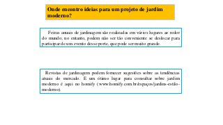 Onde encontro ideias para um projeto de jardim
moderno?
Feiras anuais de jardinagem são realizadas em vários lugares ao redor
do mundo; no entanto, podem não ser tão conveniente se deslocar para
participar de um evento desse porte, que pode ser muito grande.
Revistas de jardinagem podem fornecer sugestões sobre as tendências
atuais do mercado. E um ótimo lugar para consultar sobre jardim
moderno é aqui no homify (www.homify.com.br/espaços/jardins-estilo-
moderno).
 