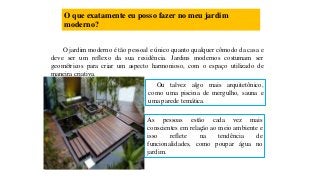 O que exatamente eu posso fazer no meu jardim
moderno?
O jardim moderno é tão pessoal e único quanto qualquer cômodo da casa e
deve ser um reflexo da sua residência. Jardins modernos costumam ser
geométricos para criar um aspecto harmonioso, com o espaço utilizado de
maneira criativa.
Ou talvez algo mais arquitetônico,
como uma piscina de mergulho, sauna e
uma parede temática.
As pessoas estão cada vez mais
conscientes em relação ao meio ambiente e
isso reflete na tendência de
funcionalidades, como poupar água no
jardim.
 