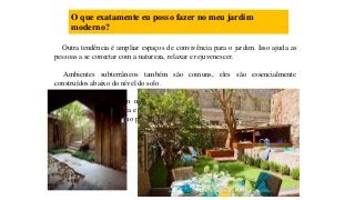 O que exatamente eu posso fazer no meu jardim
moderno?
Outra tendência é ampliar espaços de convivência para o jardim. Isso ajuda as
pessoas a se conectar com a natureza, relaxar e rejuvenescer.
Ambientes subterrâneos também são comuns, eles são essencialmente
construídos abaixo do nível do solo.
Ao planejar um jardim moderno, pense em um estilo rural com paredes
modernas, feitas de pedra e criadas a partir de ardósia e calcário, isso ajuda a dar
um ar ainda mais moderno para o seu jardim.
 