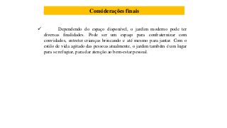 Considerações finais
 Dependendo do espaço disponível, o jardim moderno pode ter
diversas finalidades. Pode ser um espaço para confraternizar com
convidados, entreter crianças brincando e até mesmo para jantar. Com o
estilo de vida agitado das pessoas atualmente, o jardim também é um lugar
para se refugiar, para dar atenção ao bem-estar pessoal.
 
