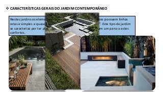  CARACTERÍSTICAS GERAIS DO JARDIM CONTEMPORÂNEO
Nestes jardins os elementos civis e de decoração muitas vezes possuem linhas
retas e simples e quase sempre dão vez ao “prazer de viver”. Este tipo de jardim
se caracteriza por ter plantas estruturais que realcem e façam um pano a estes
confortos.
A decoração deve ser feita com materiais de luxo, mas tudo com um ar de
simplicidade: bancos de madeira antiga, mesa de vidro ou madeira e estátuas
para deixar o espaço com um aspecto luxuoso.
 