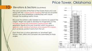 Elevations & Sections (SouthWest)
Price Tower, Oklahoma
The cast concrete of the floor of the towers floors and core
along with the copper panel cladding that has an acquired
patina over time establishes a relationship with nature
through the buildings earthy tones.
Because the exterior walls needed no columns to support the
weight, Wright was able to develop his imagination on the
facade covering with embossed copper panels with
geometric figures of his own invention which he gave a
greenish color, bands of windows and angular fins copper,
such as leaves, protect rooms from the sun.
Each floor has a curious geometry as "pinwheel" light
fixtures, stairs, pillars and canopies are assembled at sharp
angles.
10
 