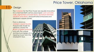 Price Tower, Oklahoma
Design
The materials for the Price Tower are equally innovative
for a mid-twentieth-century skyscraper: cast concrete
walls, pigmented concrete floors, aluminium-trimmed
windows and doors, and patinated embossed and
distressed copper panels.
From a distance,
oxidized copper louvers
that provide shade for
windows create the
illusion of green branches
and with the unique
architectural design of a
tapering tower from the
nineteenth floor.
11
 
