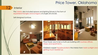 Price Tower, Oklahoma
Interior
Price Tower was to be a multi-use building with business offices,
shops, and apartments.
Oxidised copper façade protects the interior from harsh sunlight and
getting much heated up.
The interior also included spaces and lighting fixtures in the form of
equilateral triangles and octagons at angles 30 and 60.
Self-designed furniture.
12
 