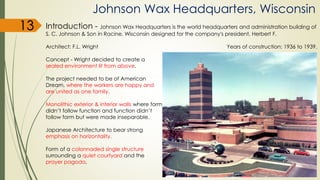 Johnson Wax Headquarters, Wisconsin
Introduction - Johnson Wax Headquarters is the world headquarters and administration building of
S. C. Johnson & Son in Racine, Wisconsin designed for the company's president, Herbert F.
Architect: F.L. Wright Years of construction: 1936 to 1939.
Concept - Wright decided to create a
sealed environment lit from above.
The project needed to be of American
Dream, where the workers are happy and
are united as one family.
Monolithic exterior & interior walls where form
didn’t follow function and function didn’t
follow form but were made inseparable.
Japanese Architecture to bear strong
emphasis on horizontality.
Form of a colonnaded single structure
surrounding a quiet courtyard and the
prayer pagoda.
13
 