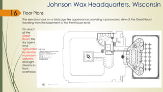 Johnson Wax Headquarters, Wisconsin
Floor Plans
The elevators took on a birdcage like appearance providing a panoramic view of the Great Room
traveling from the basement to the Penthouse level.
On reach
of the
Great
Room the
sky opens
and
surrounded
by slender
mushroom
columns
and light
streams in
from
overhead.
16
 