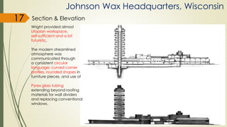 Johnson Wax Headquarters, Wisconsin
Section & Elevation
Wright provided almost
Utopian workspace,
self-sufficient and a bit
futuristic.
The modern streamlined
atmosphere was
communicated through
a consistent circular
language; curved corner
profiles, rounded shapes in
furniture pieces, and use of
Pyrex glass tubing
extending beyond roofing
materials for wall dividers
and replacing conventional
windows.
17
 