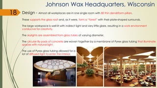 Johnson Wax Headquarters, Wisconsin
Design - Almost all workplaces are in one single room with 80 thin dendriform pillars.
These supports the glass roof and, as it were, form a “forest” with their plate-shaped surrounds.
The large workspace is well lit with indirect light and very little glare, resulting in a work environment
conducive for creativity.
The skylights are assembled from glass tubes of varying diameter.
The circular lily pads of concrete are woven together by a membrane of Pyrex glass tubing that illuminate
spaces with natural light.
The use of Pyrex glass tubing allowed for a
lot of diffused light to enter the interior.
18
 