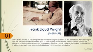 “One that is integral to site; integral to environment; integral to the life of the inhabitants. A house integral
with the nature of materials wherein glass is used as glass, stone as stone, wood as wood and all the
elements of environment go into and throughout the house. Into this integrity, once there, those who live in
it will take root and grow. And most of all belonging to the nature of its being.”
- F.L. Wright
Frank Lloyd Wright
(1867-1959)
01
 