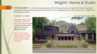 Wrights’ Home & Studio
20 Introduction – A historic house located at 951 Chicago Avenue in Oak Park, Illinois. It has been
restored by the Frank Lloyd Wright Preservation Trust to its appearance in 1909, last since F.L. Wright lived
there with his family.
Architect: F.L. Wright Years of construction: 1889
Concept - The hearth
was the heart of the
the home, and a quote
etched into the panel
above the sunrise
fireplace reads,
“Truth is Life. Good
friends, around these
hearth stones, speak
no evil word of any
creature”.
 