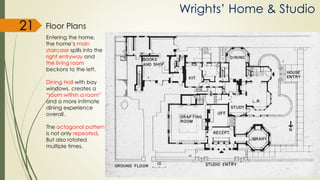 Wrights’ Home & Studio
Floor Plans21
Entering the home,
the home’s main
staircase spills into the
right entryway and
the living room
beckons to the left.
Dining Hall with bay
windows, creates a
“room within a room”
and a more intimate
dining experience
overall.
The octagonal pattern
is not only repeated,
But also rotated
multiple times.
 