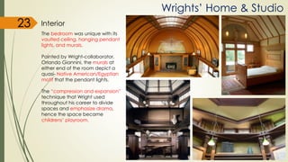 Wrights’ Home & Studio
Interior
The bedroom was unique with its
vaulted ceiling, hanging pendant
lights, and murals.
Painted by Wright-collaborator,
Orlando Giannini, the murals at
either end of the room depict a
quasi- Native American/Egyptian
motif that the pendant lights.
The “compression and expansion”
technique that Wright used
throughout his career to divide
spaces and emphasize drama,
hence the space became
childrens’ playroom.
23
 