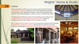 Wrights’ Home & Studio
Interior
Doors secluded at either end of a narrow space behind the four
stork-themed capitals. Aside from the storks (representing fertility
and wisdom), the capitals also depict a tree of life (representing
nature), books (knowledge), as well as various architectural scrolls.
Comprises the northwest corner of the building and continues the
octagonal theme. A cantilevered horizontal roof unifies the
rectilinear look of other aspects of the northern façade.
An octagonal second floor mezzanine surrounds the atrium and is cleverly
supported by a network of chains, alleviating the need for structural
columns, and thereby providing the space with unencumbered beauty.
24
 