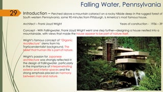 Falling Water, Pennsylvania
Introduction – Perched above a mountain cataract on a rocky hillside deep in the rugged forest of
South western Pennsylvania, some 90 minutes from Pittsburgh, is America’s most famous house.
Architect – Frank Lloyd Wright Years of construction - 1936 – 39
Concept - With Fallingwater, Frank Lloyd Wright went one step further—designing a house nestled into a
mountainside, with views that made the house appear to be part of nature itself.
Wright’s famous concept of “Organic
Architecture” stems from his
Transcendentalist background. The
belief that human life is part of nature.
Wright's passion for Japanese
architecture was strongly reflected in
the design of Fallingwater, particularly
in the importance of interpenetrating
exterior and interior spaces and the
strong emphasis placed on harmony
between man and nature.
29
 