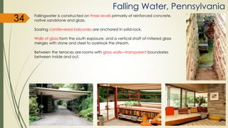 Fallingwater is constructed on three levels primarily of reinforced concrete,
native sandstone and glass.
Soaring cantilevered balconies are anchored in solid rock.
Walls of glass form the south exposure, and a vertical shaft of mitered glass
merges with stone and steel to overlook the stream.
Between the terraces are rooms with glass walls—transparent boundaries
between inside and out.
Falling Water, Pennsylvania
34
 